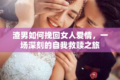 渣男如何挽回女人爱情，一场深刻的自我救赎之旅