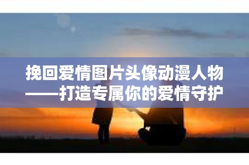 挽回爱情图片头像动漫人物——打造专属你的爱情守护符