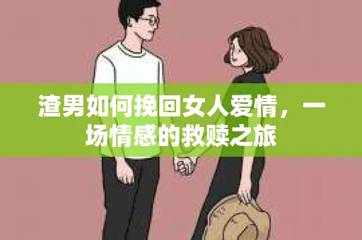 渣男如何挽回女人爱情,一场情感的救赎之旅 渣男如何挽回女人爱情,一场情感的救赎之旅