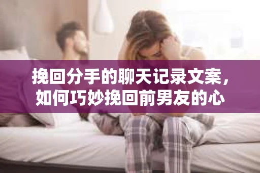 挽回分手的聊天记录文案，如何巧妙挽回前男友的心