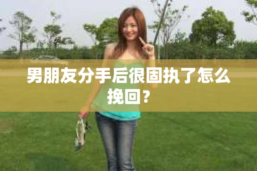 男朋友分手后很固执了怎么挽回？
