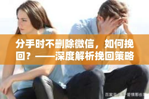分手时不删除微信，如何挽回？——深度解析挽回策略