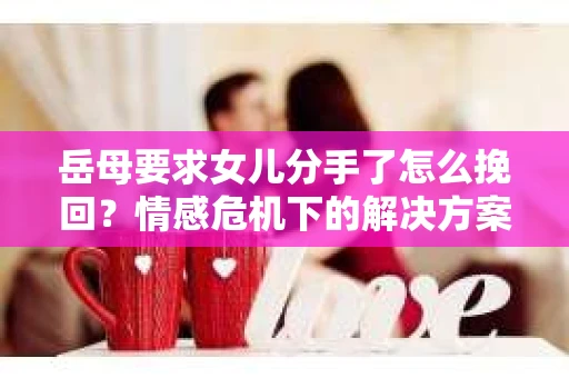 岳母要求女儿分手了怎么挽回？情感危机下的解决方案