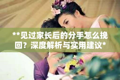 **见过家长后的分手怎么挽回？深度解析与实用建议**