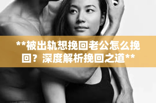 **被出轨想挽回老公怎么挽回？深度解析挽回之道**