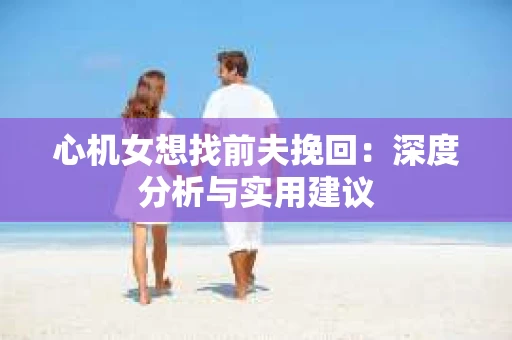 心机女想找前夫挽回：深度分析与实用建议