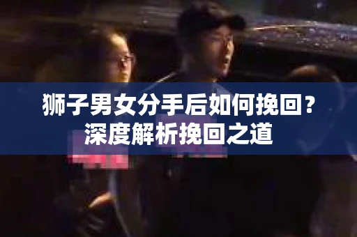 狮子男女分手后如何挽回？深度解析挽回之道