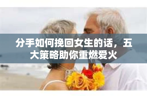 分手如何挽回女生的话，五大策略助你重燃爱火