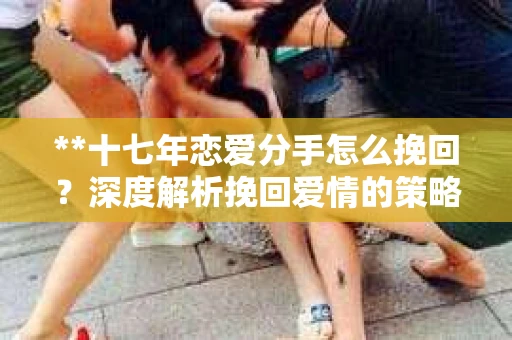 **十七年恋爱分手怎么挽回？深度解析挽回爱情的策略与关键**