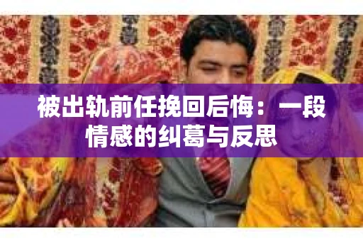 被出轨前任挽回后悔：一段情感的纠葛与反思
