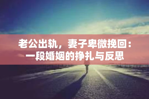 老公出轨，妻子卑微挽回：一段婚姻的挣扎与反思