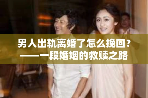 男人出轨离婚了怎么挽回？——一段婚姻的救赎之路