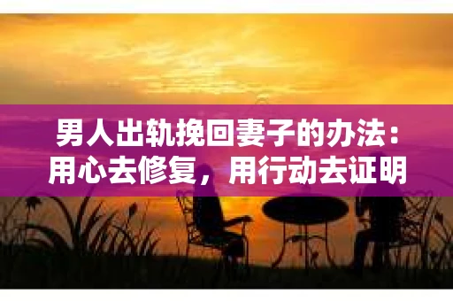 男人出轨挽回妻子的办法：用心去修复，用行动去证明
