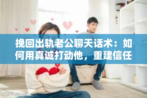 挽回出轨老公聊天话术：如何用真诚打动他，重建信任