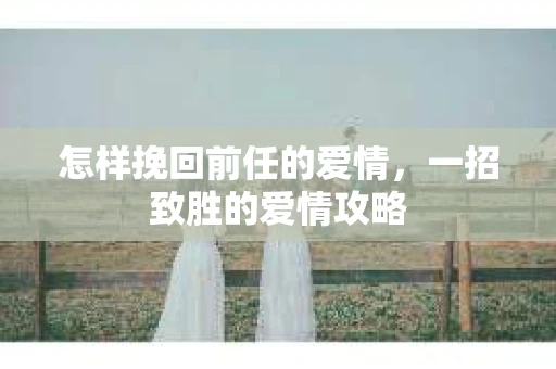 怎样挽回前任的爱情,一招致胜的爱情攻略 怎样挽回前任的爱情,一招致胜的爱情攻略