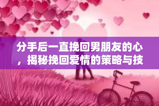 分手后一直挽回男朋友的心，揭秘挽回爱情的策略与技巧