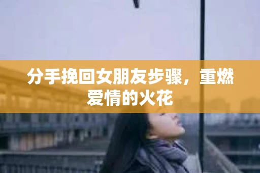 分手挽回女朋友步骤，重燃爱情的火花