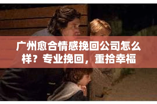 广州愈合情感挽回公司怎么样？专业挽回，重拾幸福