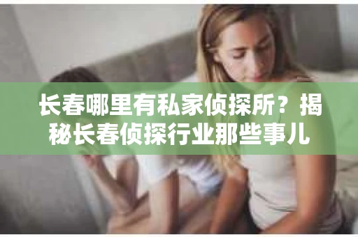 长春哪里有私家侦探所？揭秘长春侦探行业那些事儿