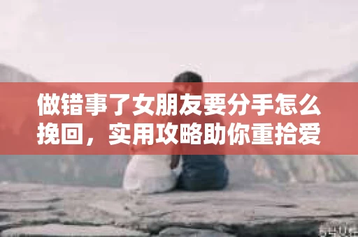 做错事了女朋友要分手怎么挽回，实用攻略助你重拾爱情