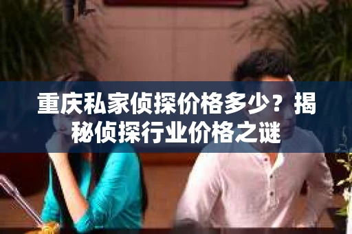 重庆私家侦探价格多少？揭秘侦探行业价格之谜