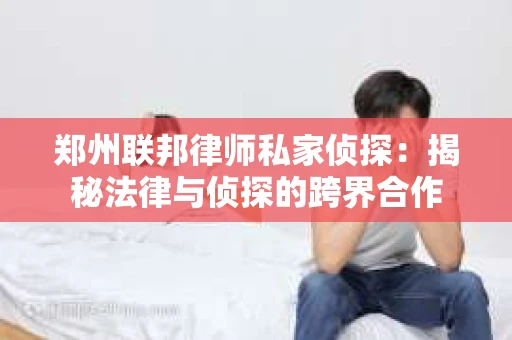 郑州联邦律师私家侦探：揭秘法律与侦探的跨界合作
