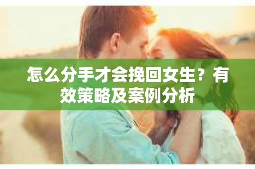 怎么分手才会挽回女生?有效策略及案例分析 怎么分手才会挽回女生?有效策略及案例分析