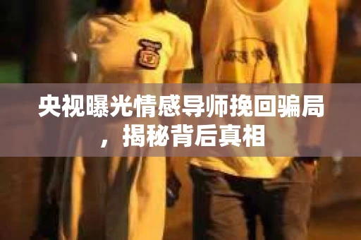 央视曝光情感导师挽回骗局，揭秘背后真相