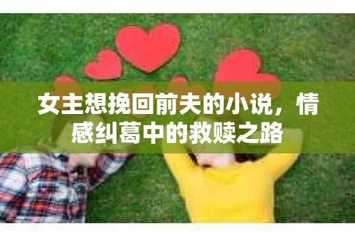女主想挽回前夫的小说，情感纠葛中的救赎之路