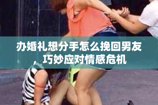 办婚礼想分手怎么挽回男友，巧妙应对情感危机