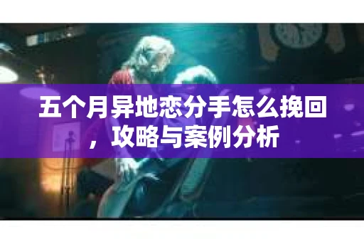 五个月异地恋分手怎么挽回，攻略与案例分析