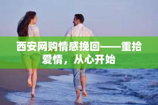 西安网购情感挽回——重拾爱情，从心开始