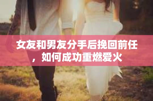 女友和男友分手后挽回前任，如何成功重燃爱火