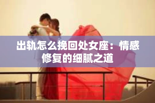 出轨怎么挽回处女座：情感修复的细腻之道