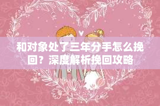 和对象处了三年分手怎么挽回？深度解析挽回攻略