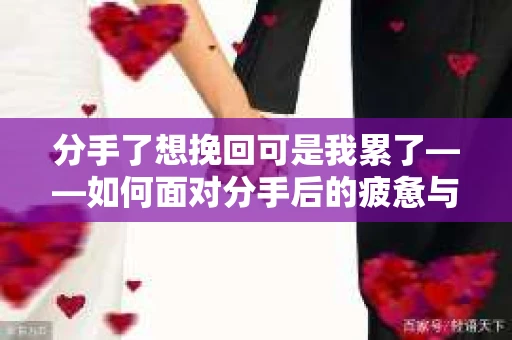 分手了想挽回可是我累了——如何面对分手后的疲惫与挣扎