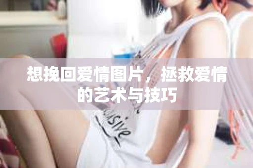 想挽回爱情图片，拯救爱情的艺术与技巧