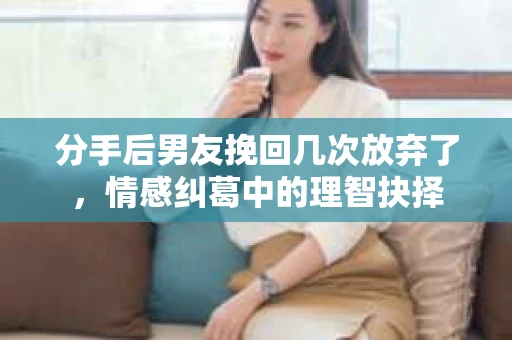 分手后男友挽回几次放弃了，情感纠葛中的理智抉择