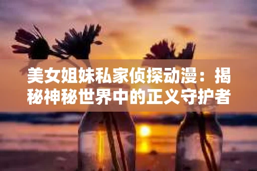 美女姐妹私家侦探动漫：揭秘神秘世界中的正义守护者
